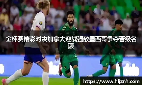 金杯赛精彩对决加拿大迎战强敌墨西哥争夺晋级名额