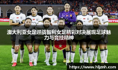 澳大利亚女足迎战智利女足精彩对决展现足球魅力与竞技精神